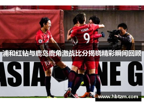 浦和红钻与鹿岛鹿角激战比分揭晓精彩瞬间回顾